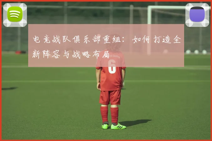电竞战队俱乐部重组：如何打造全新阵容与战略布局